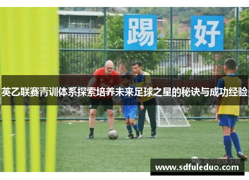 英乙联赛青训体系探索培养未来足球之星的秘诀与成功经验 英乙联赛青训体系探索培养未来足球之星的秘诀与成功经验